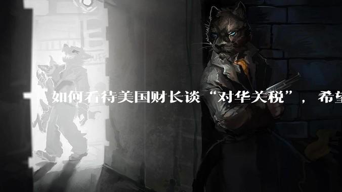 如何看待美国财长谈“对华关税”，希望与中方达成一项重大贸易协议，没人希望关税保持下去。这一观点可信吗？